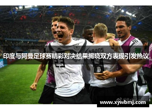 印度与阿曼足球赛精彩对决结果揭晓双方表现引发热议
