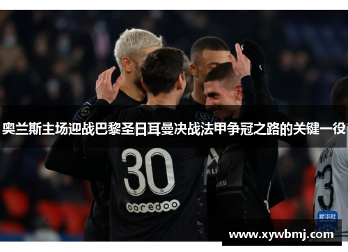 奥兰斯主场迎战巴黎圣日耳曼决战法甲争冠之路的关键一役