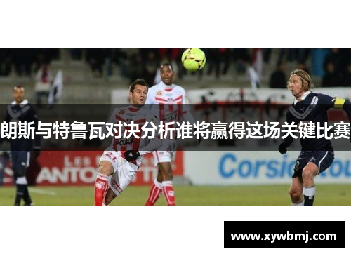 朗斯与特鲁瓦对决分析谁将赢得这场关键比赛