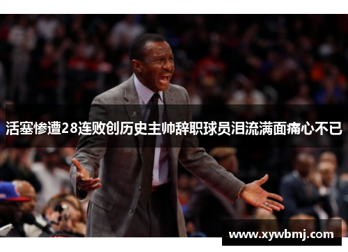 活塞惨遭28连败创历史主帅辞职球员泪流满面痛心不已